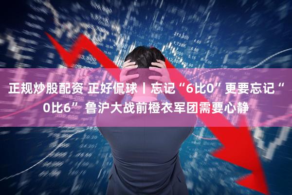 正规炒股配资 正好侃球丨忘记“6比0”更要忘记“0比6” 鲁沪大战前橙衣军团需要心静