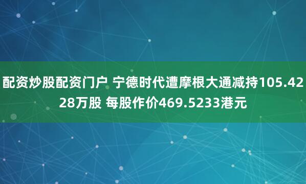 配资炒股配资门户 宁德时代遭摩根大通减持105.4228万股 每股作价469.5233港元