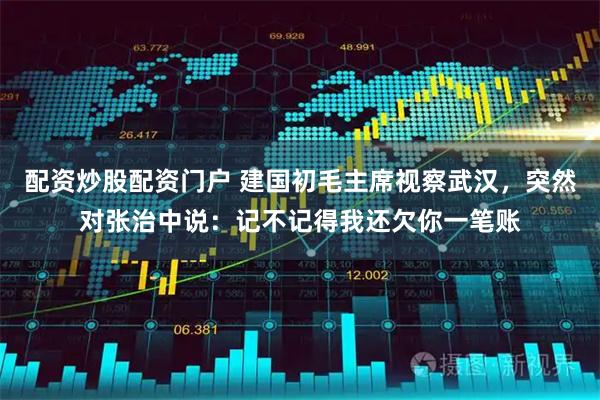 配资炒股配资门户 建国初毛主席视察武汉，突然对张治中说：记不记得我还欠你一笔账