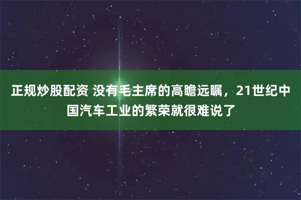 正规炒股配资 没有毛主席的高瞻远瞩，21世纪中国汽车工业的繁荣就很难说了