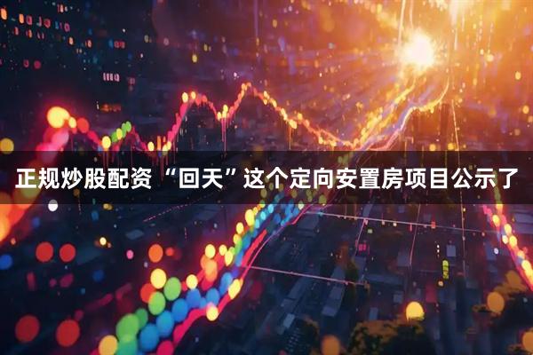 正规炒股配资 “回天”这个定向安置房项目公示了