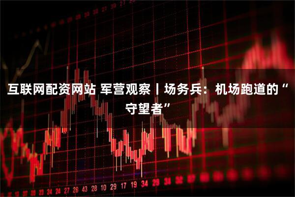 互联网配资网站 军营观察丨场务兵：机场跑道的“守望者”