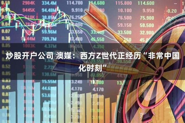 炒股开户公司 澳媒：西方Z世代正经历“非常中国化时刻”
