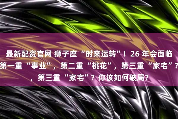 最新配资官网 狮子座 “时来运转”！26 年会面临 “三重考验”：第一重 “事业”，第二重 “桃花”，第三重 “家宅”？你该如何破局？