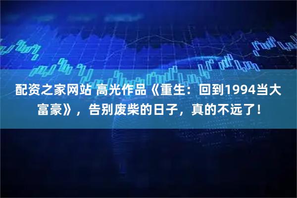 配资之家网站 高光作品《重生：回到1994当大富豪》，告别废柴的日子，真的不远了！