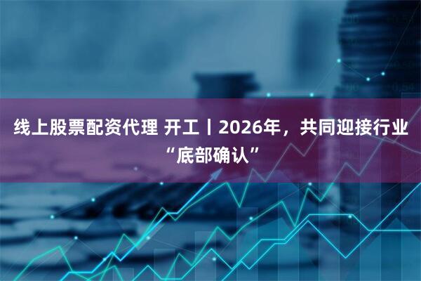 线上股票配资代理 开工丨2026年,共同迎接行业“底部确认”