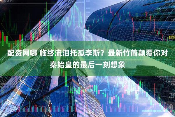 配资网哪 临终流泪托孤李斯?最新竹简颠覆你对秦始皇的最后一刻想象