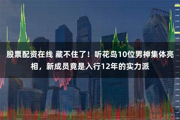 股票配资在线 藏不住了!听花岛10位男神集体亮相,新成员竟是入行12年的实力派