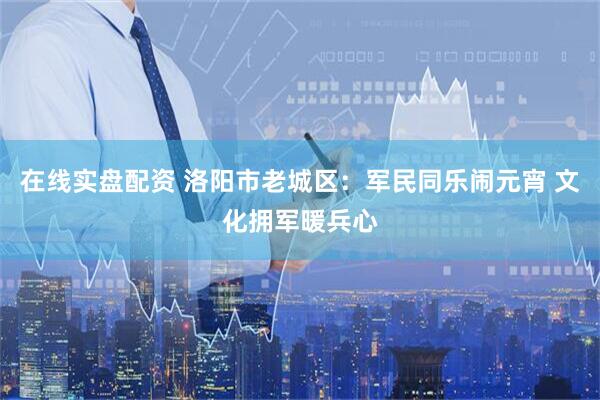 在线实盘配资 洛阳市老城区：军民同乐闹元宵 文化拥军暖兵心