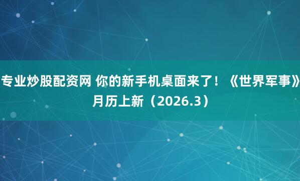 专业炒股配资网 你的新手机桌面来了！《世界军事》月历上新（2026.3）