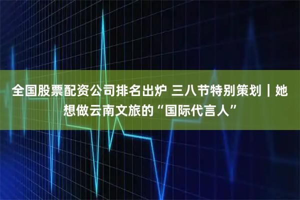 全国股票配资公司排名出炉 三八节特别策划｜她想做云南文旅的“国际代言人”