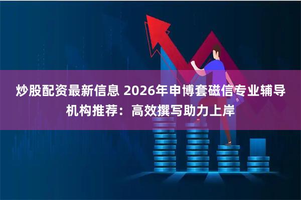 炒股配资最新信息 2026年申博套磁信专业辅导机构推荐：高效撰写助力上岸