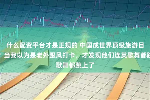 什么配资平台才是正规的 中国成世界顶级旅游目的地？当我以为是老外跟风打卡，才发现他们连英歌舞都跳上了
