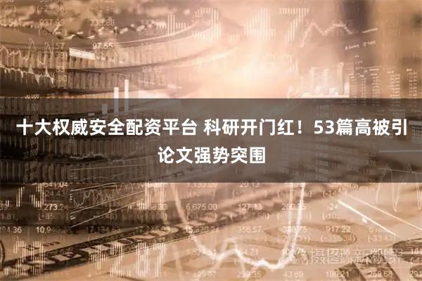 十大权威安全配资平台 科研开门红!53篇高被引论文强势突围